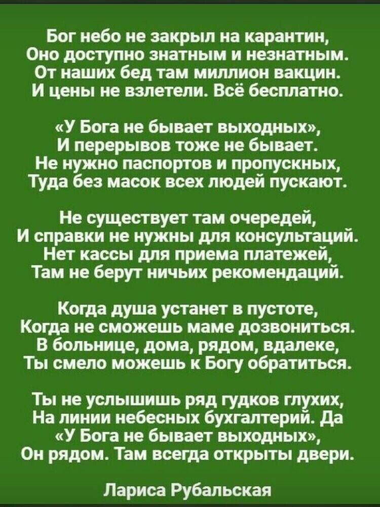 Бог небо не закрыл на карантин Оно доступно знатным н неанатныи От наших бед таи миллион вакцин И цены не напиши Всё бесплатно У Бога не бывает выходных и перерывов тож не бывает Не нужно паспортов и пропускных ТУда без масок всех людей пускают Не пущен уст таи и справки не нужны для консультаций Нет кассы для приема платежей Там не берут ничьи рекомендаций Когда душа устанет пустоте Когда не смож