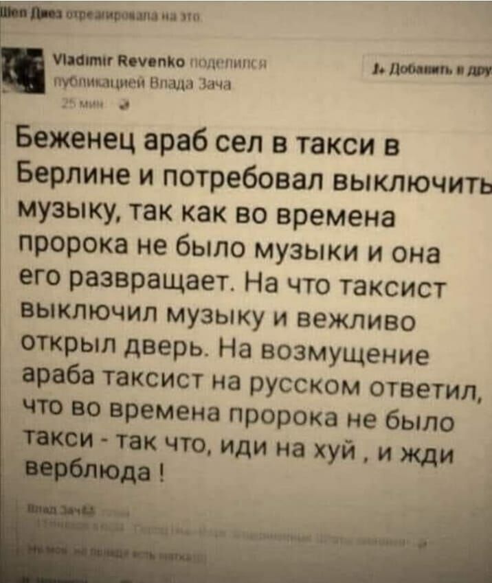 щим Миних Вища Беженец араб сел в такси в Берлине и потребовал выключить музыку так как во времена пророка не было музыки и она его развращает На что таксист выключил музыку и вежливо открыл дверь На возмущение араба таксист на русском ответил 10 во времена пророка не было тои так что иди на хуй и жди