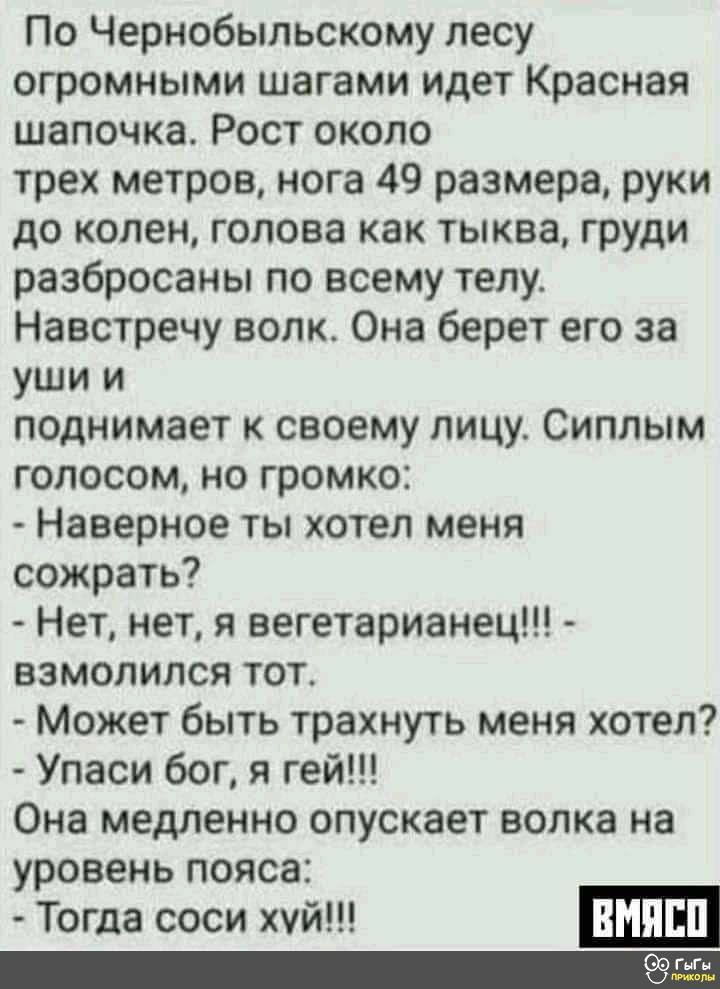 По Чернобыльскому лесу огромными шагами идет Красная шапочка Рост около трех метров нога 49 размера руки до колен голова как тыква груди разбросаны по всему телу Навстречу волк Она берет его за уши и поднимает к своему лицу Сиплым голосом но громко Наверное ТЫ хотел МЕНЯ сожрать Нет нетя вегетарианец взмолился тот Может быть трахнуть меня хотел Упаси бог я гей Она медленно опускает волка на уровен