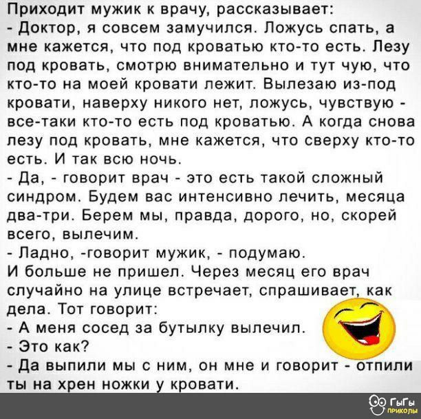 Приходит мужик к врачу рассказывает доктор я совсем замучился Ложусь спать а мне кажется что под кроватью кто то есть Лезу под кровать смотрю внимательно и тут чую что кто то на моей кровати лежит Вылезаю из под кровати наверху никого нет ложусь чувствую всетаки кто то есть под кроватью А когда снова лезу под кровать мне кажется что сверху кто то есть И так всю ночь да говорит врач это есть такой 