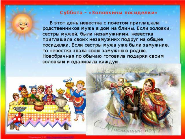 Суббота извне кипы посидел В этот день невестка почетом приглашала ролственникоп мужа в дом на Блины Если оловки сестры мужей были незамужним невестка приглашала своих незамужних подруг на общие посиделки Если сестры мужа уже были замужние то невестка звала свою замужнюю родне Новобрачиал по обычаю готовила ппдарки своим золовкам и одаривала каждую