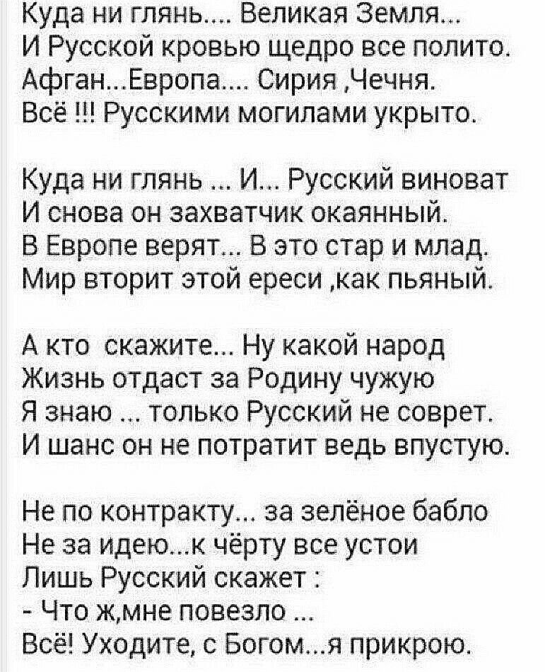 Куда ни глянь Великая Земля И Русской кровью щедро все полито АфганЕвропа Сирия Чечня Всё 1 Русскими могилами укрыто Куда ни глянь И Русский виноват И снова он захватчик окаянный В Европе верят В это стар и млад Мир вторит этой ереси как пьяный А кто скажите Ну какой народ Жизнь отдаст за Родину чужую Я знаю только Русский не соврет И шанс он не потратит ведь впустую Не по контракту за зелёное баб