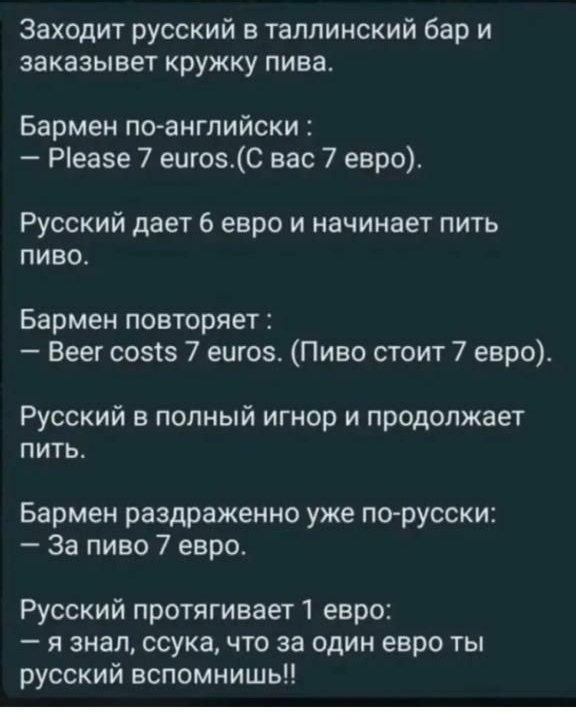 Заходит русский в таллинский бар и заказывет кружку пива Бармен поангпийски Ріеазе 7 еигозС вас 7 евро Русский дает 6 евро и начинает пить пиво Бармен повторяет Веег созтз 7 ешоз Пиво стоит 7 евро Русский в полный игнор и продолжает пить Бармен раздраженно уже по русски За пиво 7 евро Русский протягивает 1 евро я знал ссука что за один евро ты русский вспомнишь
