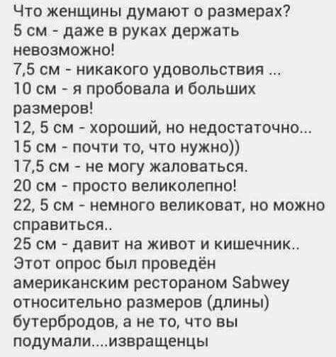 Что женщины думают о размерах 5 см даже в руках держать невозможно 75 см никакого удовольствия 10 см я пробовала и больших размеров 12 5 см хороший но недостаточно 15 см почти то что нужно 175 см не могу жаловаться 20 см просто великолепно 22 5 см немного великоват но можно справиться 25 см давит на живот и кишечник Этот опрос был проведён американским рестораном ЗаЬиеу относительно размеров длины