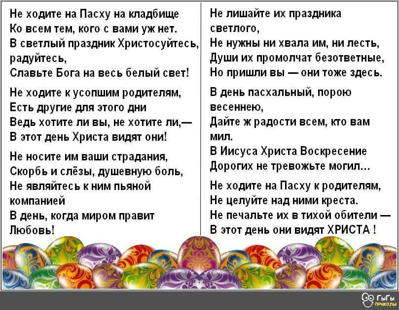 Не ходите на Пасху на кладбище Ко всем тем кого с вами уж нет В светлый праздник Христосуйтесь радуйтесь Славьте Бога на весь белый свет Не ходите к усопшим родителям Есть другие для этого дни Ведь хотите ли вы не хотите ли В этот день Христа видят они Не носите им ваши страдания Скорбь и слёзы душевную боль Не являйтесь к ним пьяной компанией В день когда миром правит Любовь Не лишайте их праздни