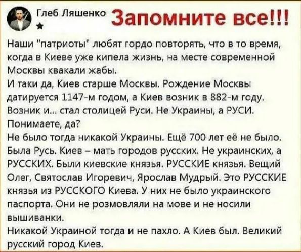 Д Запомните все Наши патриоты любят гордо повторять что в то время когда в Киеве уже кипела жизнь на месте современной Москвы квакали жабы И таки дв Киев старше Москвы Рождение Москвы датируется 11477м годом в Киев возник в 8827м году Возник и стал столицей Руси Не Украины а РУСИ Понимаете да Не было тогда никакой Украины Еще 700 лет её не было Была Русь Киев мать городов русских Не украинских а Р