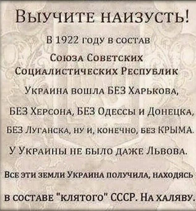 Выучитв НАИЗУСТЬ В 1922 году в СОСТАВ СОЮЗА Советских Социмнстичвских Рвспувлик УКРАИНА ВОШЛА БЕЗ ХАрьковА БЕЗ ХЕРСОНА БЕЗ Одессы и ДОНЕЦКА БЕЗ ЛУГАНСКА ну и конечно БЕЗ КРЫМА У УКРАИНЫ пв БЫЛО дАЖЕ Львом ВСВ ЭТИ ЗЕМЛИ УКРАИНА ПОЛУЧИЛА НАХОДЯСЬ в СОСТАВЕ клятого СССР НА ХАЛЯВУ ______