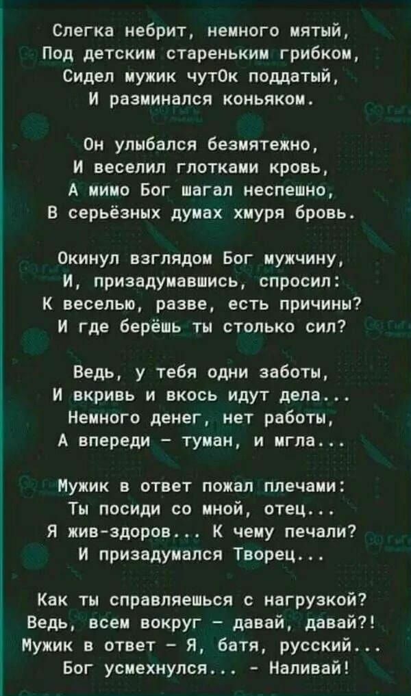 Слегка небрит немного мятый Под детским стареньким грибком Сидел мужик чутОк поддатый и разминапся коньяком Он улыбался безмятежно и веселил глотками кровь А мимо Бог шагал неспешно В серьёзных думах хмуря бровь Окинул взглядом Бог мужчину и призадумавшись спросил К веселью разве есть причины И где берёшь ты столько сил Ведь у тебя одни заботы И вкривь и вкось идут дела Немного денег нет работы А 