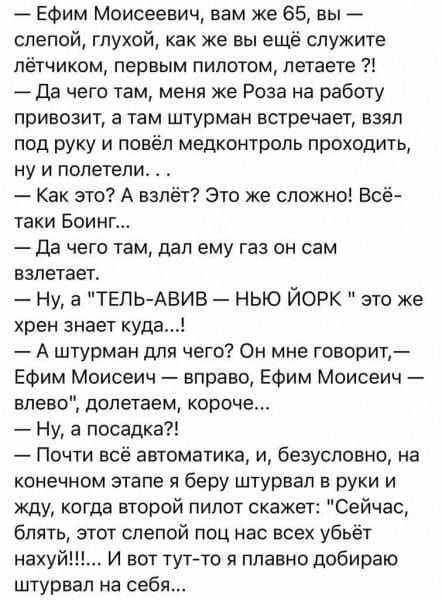 ЕФим Моисеевич вам же 65 вы слепой глухой как же вы ещё служите лётчиком первым пилотом петаете Да чего там меня же Роза на работу привозит в там штурман встречает взял под руку и повёл медконтроль проходить ну и полетели Как это А взлёт Это же сложно Всё таки Боинг Да чего там дал ему газ он сам взлетает ну а тель Авив нью йорк это же хрен знает куда А штурман для чего Он мне говорит Ефим Моисеич