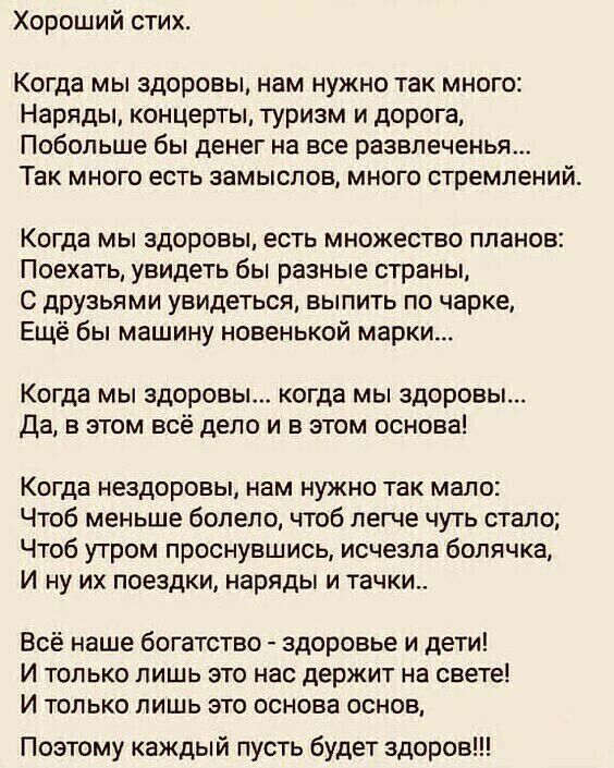Хороший стих Когда мы здоровы нам нужно так много Наряды концерты туризм и дорога Побольше бы денег на все развлеченья Так много есть замыслов много стремлений Когда мы здоровы есть множество планов Поехать увидеть бы разные страны С друзьями увидеться выпить по чарке Ещё бы машину новенькой марки Когда мы здоровьь когда мы здоровы Да в этом всё дело и в этом основа Когда невдоровы нам нужно так м