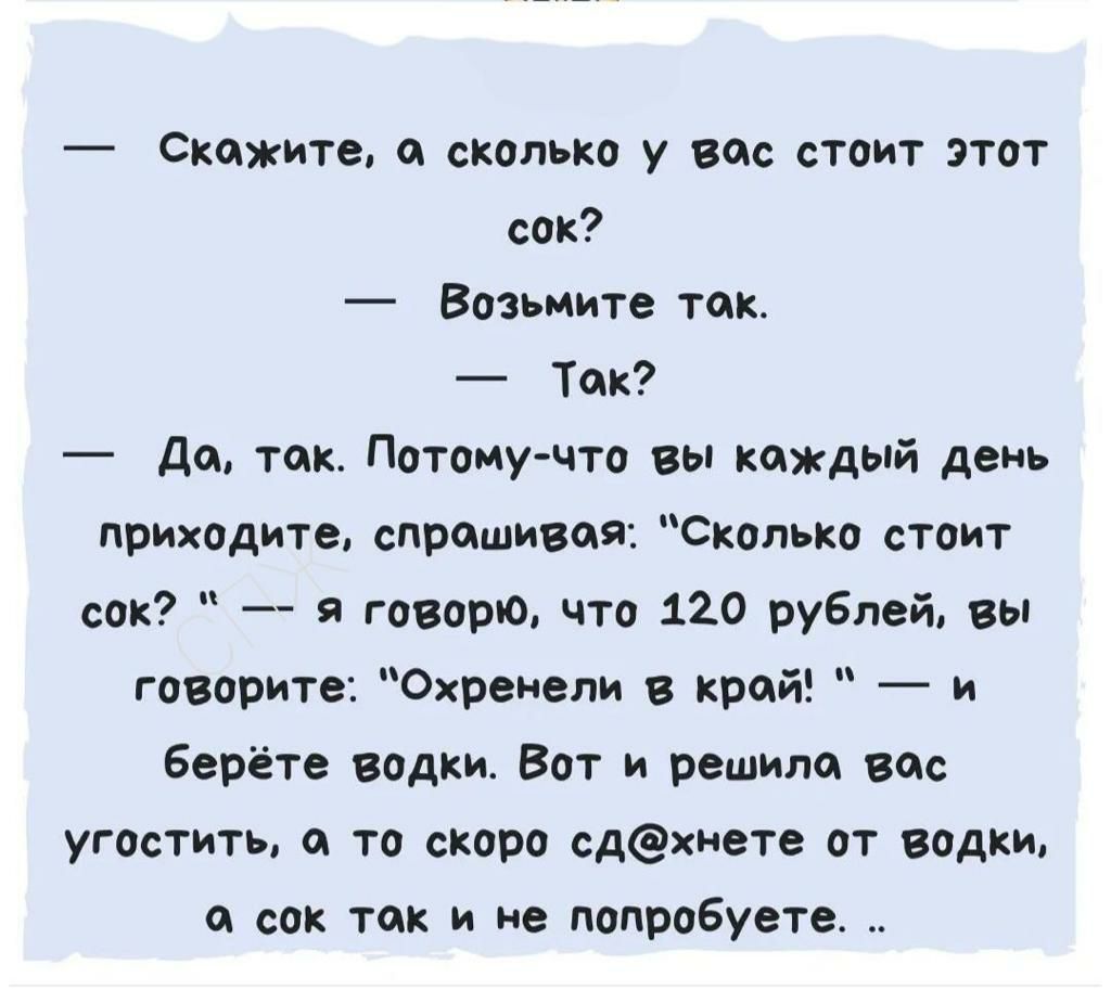 Скажитв и сколько у вм стоит этот сих Возьмите так Ток дп тик Питпму чтп вы каждый день приходите спрашивая Скипко стоит сок я гопота что 120 рублей вы говорите Охренепи край и Берёт е водки Вот и решили вис угостить то скиро сдхиете от водки со так и не попробуете