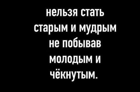 нельзя стать старым и мудрым не побывав молодым и чёкнутым