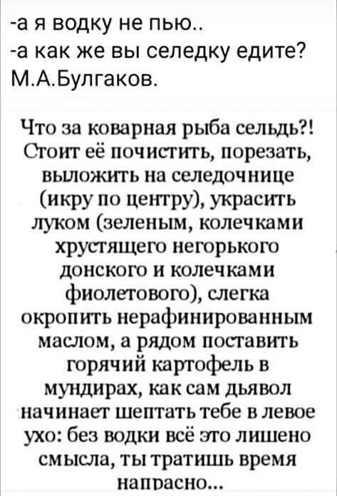 а я водку не пью а как же вы селедку едите М_АБупгаков Что за коварная рыба сельдь Сгоит её почистить порезать вьшожгггь на селедочнице икру по центру украсть луком зеленым колечками хрустящего негорького донского и колечками фиолетового слегка окропить нерафинированным маслом а рядом посгавить горячий картофель в мундирах как сам дьявол начинает шептать тебе в левое ухо без водки всё эго лишено с