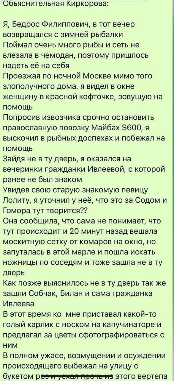 Обьяснитепьная Киркорова Я Бедрос Филиппович в тот вечер возвращался с зимней рыбалки Поймал очень много рыбы и сеть не впезала в чемодан поэтому пришлось надеть её на себя Проезжая по ночной Москве мимо того злополучного дома я видел в окне женщину в красной кофточке зовущую на помощь Попросив извозчика срочно остановить православную повозку Майбах 5600 я выскочил в рыбных доспехах и побежал на п