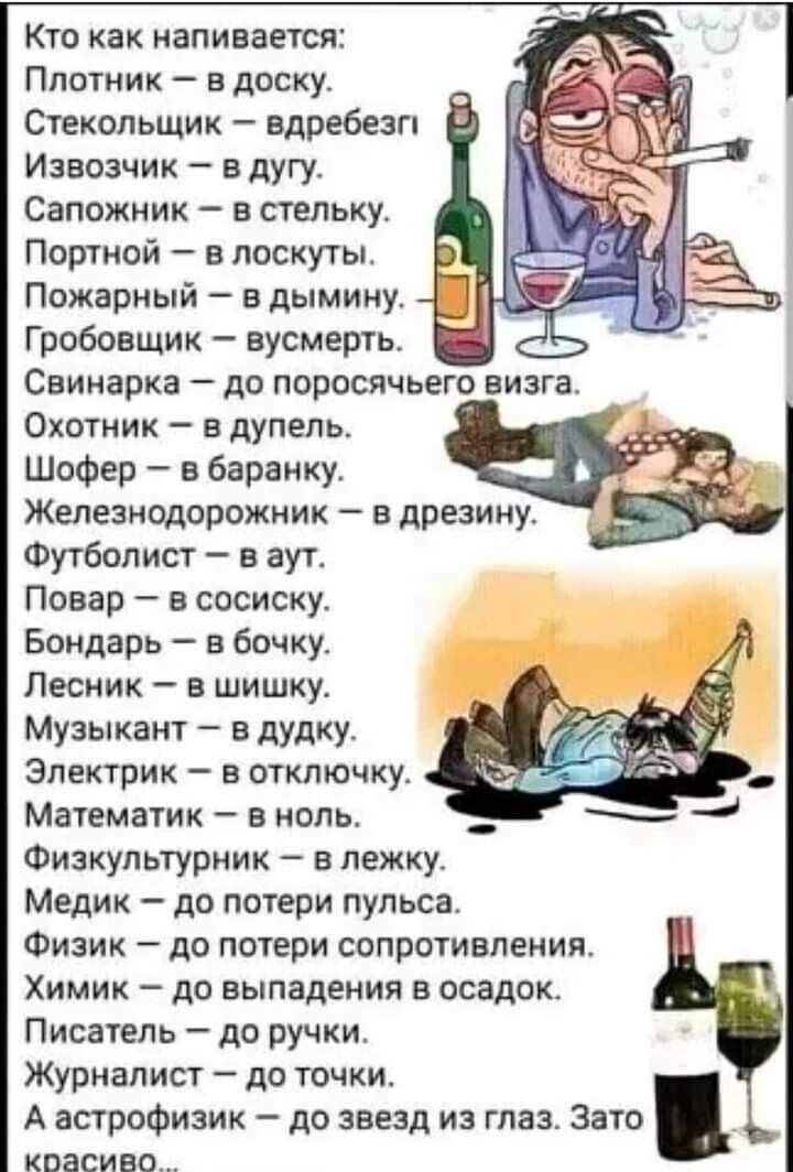 Кто как напивается Плотник в доску Стекольщик вдребезги Извозчик в дугу Сапожник а стельку Портной в лоскуты Пожарный в дымииу Грабовщик нусмерть Свинарка до поросячьего визга Охотник в дупепь ШоФер в баранку Железиодорожиик в презину Футболист в аут Повар а сосиску Бондарь в бочку Лесник в шишку Музыкант в дудку Электрик в отключку Математик в ноль Физкультуриик в пежку Медик до потери пульса Физ