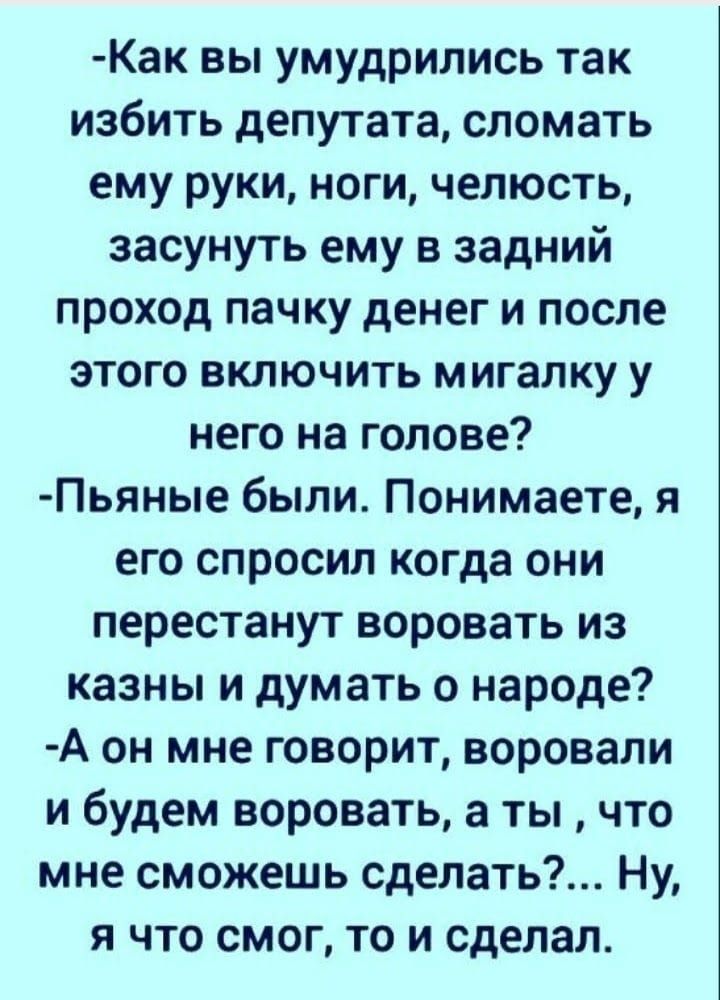 Как вы умудрились так избить депутата сломать ему руки ноги челюсть засунуть ему в задний проход пачку денег и после этого включить мигалку у него на голове Пьяные были Понимаете я его спросил когда они перестанут воровать из казны и думать о народе А он мне говорит воровали и будем воровать а ты что мне сможешь сделать Ну я что смог то и сделал