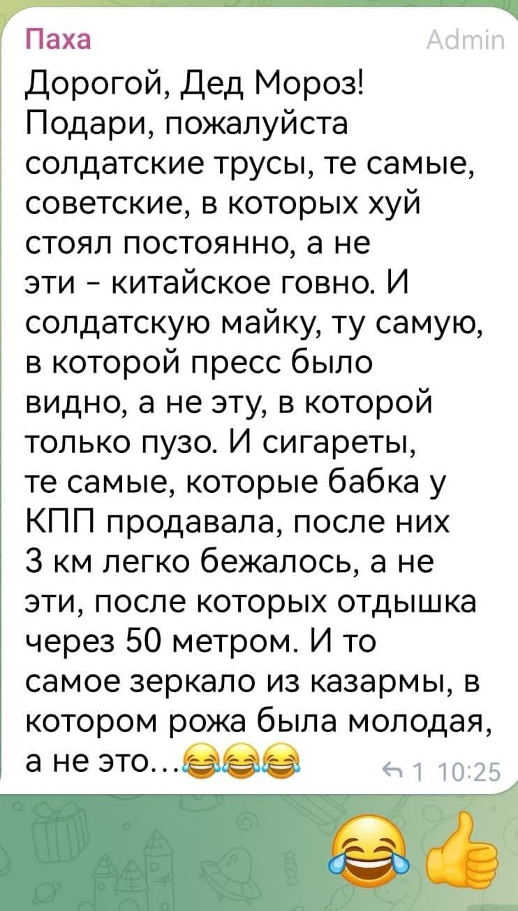 Паха Дорогой Дед Мороз Подари пожалуйста солдатские трусы те самые советские в которых хуй стоял постоянно а не эти китайское говно И солдатскую майку ту самую в которой пресс было видно в не эту в которой только пузо И сигареты те самые которые бабка у КПП продавала после них 3 км легко бежалось а не эти после которых отдышка через 50 метром И то самое зеркало из казармы в котором рожа была молод