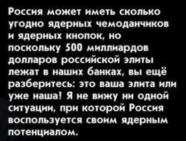 Россия может иметь сколько угодно ядерных чемодан сино и ядерных кнопок но поскольку 500 миллиардов долларов российской элиты лежат в наших банках вы ещё разберитесь это ваша элита или уже наша я не вижу ни одной ситуации при которой Россия ОСПОПЪЗУЕТСЯ СОИМ ядерным потенциалом