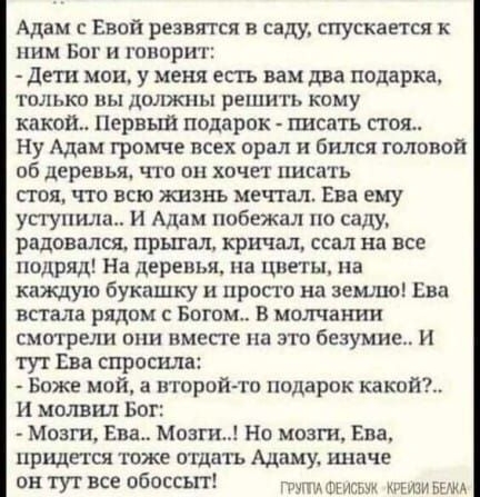 Адам с Евой резвятся в саду спускается ннм Бог и гппприт дети мои у меня есть вам два подарка только пы должны решить кому какош Первый подарок гшсать стоя Ну Адам громче всех орал и бился голпвоя об деревья что он хочет писать стоя что всю жизнь мечтал Ева ему уступила И Адам побежал по СМУ радовался прыгал кричал ссал на все подряд На дерешм на цветы на каждую букншку прости на землю Ева встала 