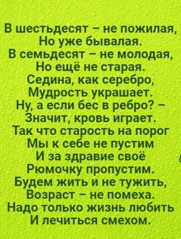 В шестьдесят не пожилая Но уже бывалая В семьдесят не молодая Но ещё не старая Седина как серебро Мудрость украшает Ну а если бес в ребро Значит кровь играет Так что ста ость на порог Мы к ее е не пустим И за здравие своё Рюмочку пропустим Будем жить и не тужить Возраст не помеха Надо только жизнь любить И лечиться смехом