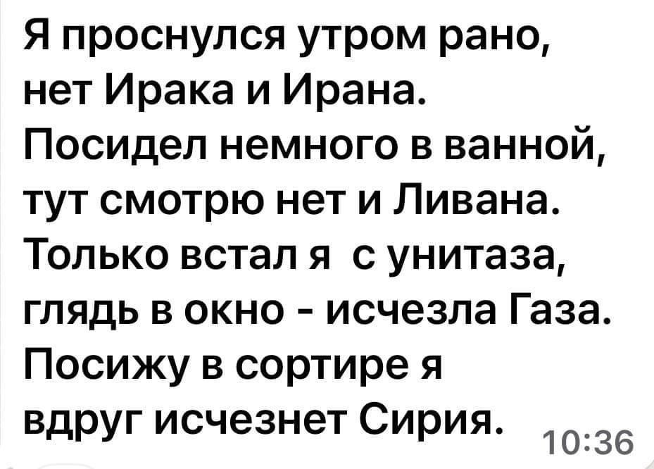 Я проснулся утром рано нет Ирака и Ирана Посидел немного в ванной тут смотрю нет и Ливана Только встап я с унитаза глядь в окно исчезла Газа Посижу в сортире я вдруг исчезнет Сирия 1036