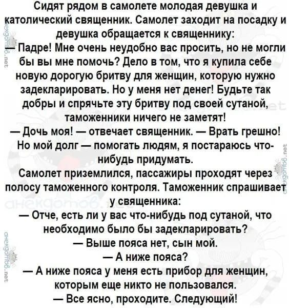 Сидят рядом в самолете молодая девушка и католический свЯЩенник Самолет заходит на посадку и девушка обращается к священнику Падре Мне очень неудобно вас просить но не могли бы вы мне помочь дело в том что я купила себе новую дорогую бритву для женщин которую нужно задекларировать Но у меня нет денег Будьте так добры и спрячьте эту бритву под своей спиной таможенники ничего не заметят дочь моя отв