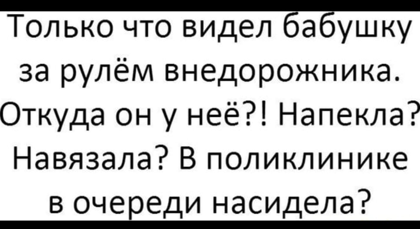 Только что видел Ёаёушку за рулём внедорожника Откуда он у неё Напекла Навязала В поликлинике в очереди насидела