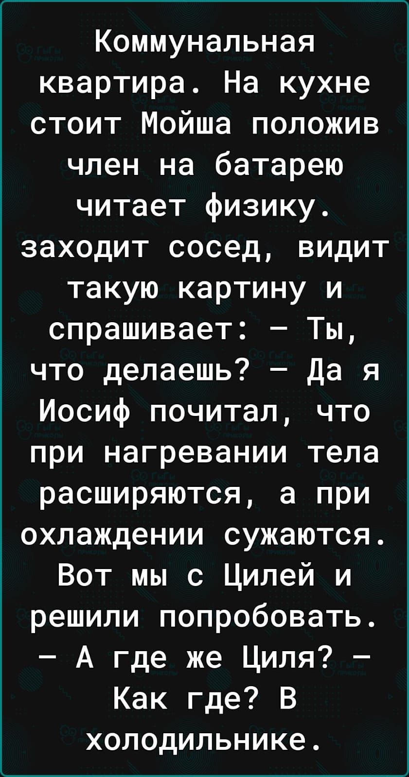 Коммунальная квартира На кухне стоит Мойша положив член на батарею читает физику заходит сосед видит такую картину и спрашивает Ты что делаешь Да я Иосиф почитал что при нагревании тела расширяются а при охлаждении сужаются Вот мы с Цилей и решили попробовать А где же Циля Как где В холодильнике