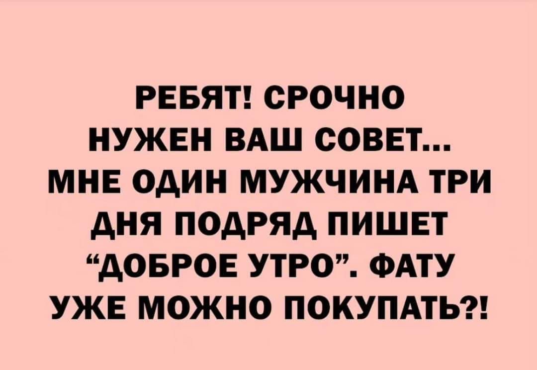 РЕБЯТ СРОЧНО НУЖЕН ВАШ СОВЕТ МНЕ ОДИН МУЖЧИНА ТРИ ДНЯ ПОДРЯД ПИШЕТ ДОБРОЕ УТРО ФАТУ УЖЕ МОЖНО ПОКУПАТЬ