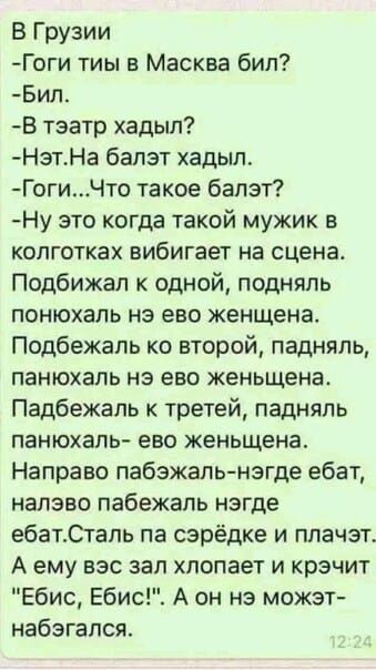 В Грузии Гоги тиы в Масква бил Бил В тэатр хадыл НзтНа балзт хадыл ГогиЧто такое балэт Ну это когда такой мужик в колготках вибигает на сцена Подбижал к одной подняль понюхаль на ево женщена Подбежапь ко второй падняль панюхаль нэ ево женьщена Падбежапь к третей падняль панюхаль ево женьщена Направо пабэжаль нэгде ебат налево пабежапь нзгде ебаттапь па сэрёдке и плачэт А ему вэс зал хлопает и крэч