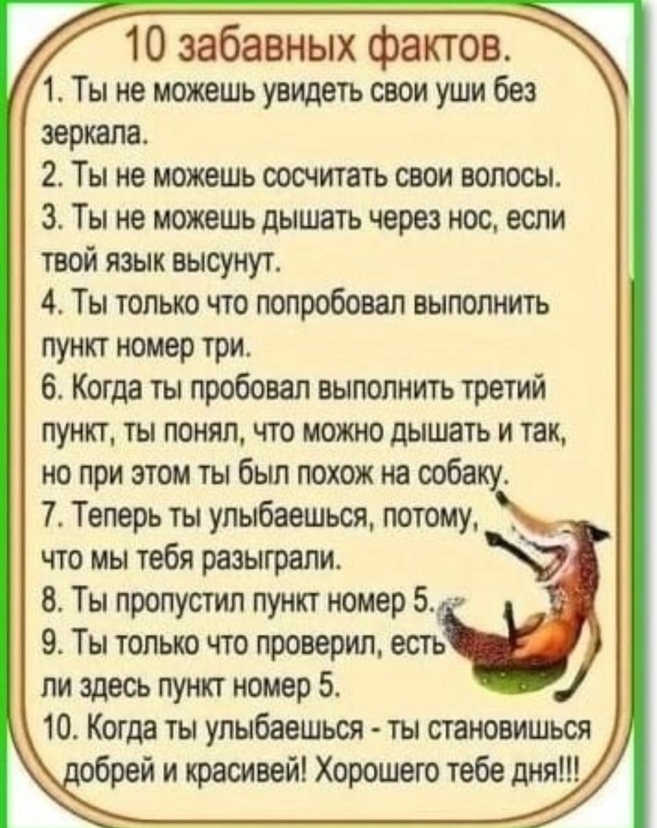 10 забавных фактов Ё 1 Ты не можешь увидеть свои уши без 1 зеркала 2 Ты не можешь сосчитать овои волосы 3 Ты не можешь дышать через нос если твой язык высунут Ты только что попробовал выполнить ПУНКТ НОМЕР ТРИ 6 Когда ты пробовал выполнить третий пункт ты понял что можно дышать и так но при этом ты был похож на ооба 7 Теперь ты упыбаешься томик что мы тебя разыграли Ты пропусти пункт номер 5 9 Ты 