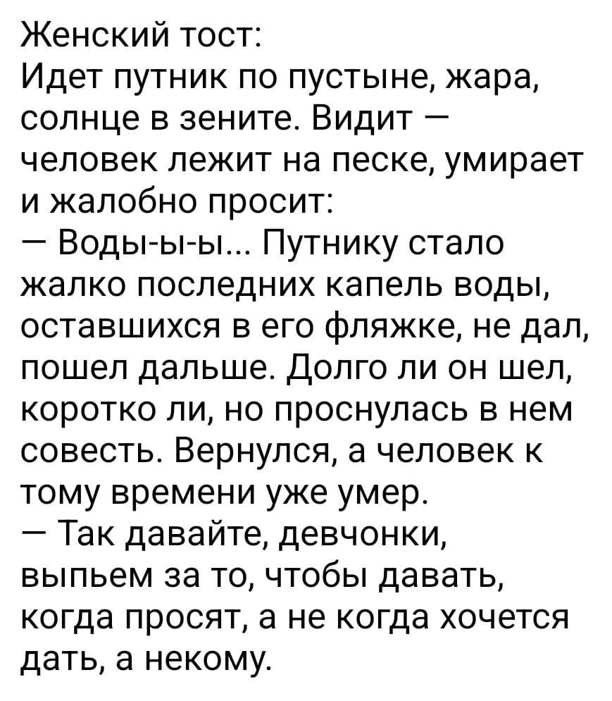 Женский тост Идет путник по пустыне жара солнце в зените Видит человек лежит на песке умирает и жалобно просит Воды ы ы Путнику стало жалко последних капель воды оставшихся в его фляжке не дал пошел дальше Долго ли он шел коротко ли но проснулась в нем совесть Вернулся а человек к тому времени уже умер Так давайте девчонки выпьем за то чтобы давать когда просят а не когда хочется дать а некому