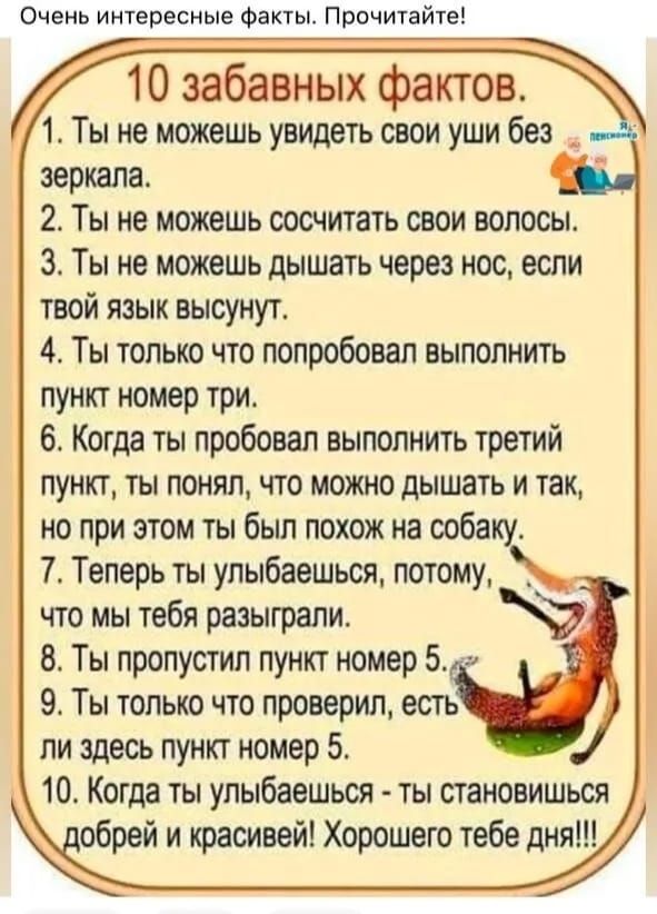 Очень интересные Факты Прочитайте 10 забавных фактов 1 Ты не можешь увидеть свои уши без _ зеркала 2 Ты не можешь оосчитать свои волосы 3 Ты не можешь дышать через нос если твой язык высунут 4 Ты только что попробовал выполнить пункт номер три 6 Когда ты пробовал выполнить третий пункт ты понял что можно дышать и так но при этом ты был похож на ооба 7 Теперь ты упыбаешься потому _ что мы тебя разы