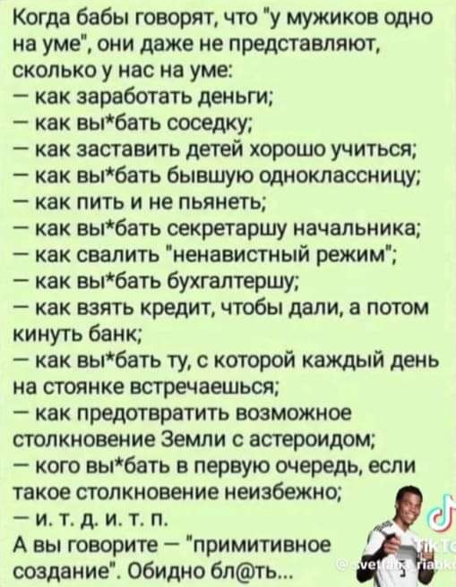 Когда бабы говорят что у мужиков одно на уме они даже не представляют сколько у нас на уме как заработать деньги как вьпбать оооедку как заставить детей хорошо учиться как вьпбать бывшую одноклассницу как пить и не пьянеть как аыбать секретаршу начальника как свалить ненавистный режим как выбать бухгалтершу как взять кредит чтобы дали а потом кинуть банк как выбать ту с которой каждый день на стоя