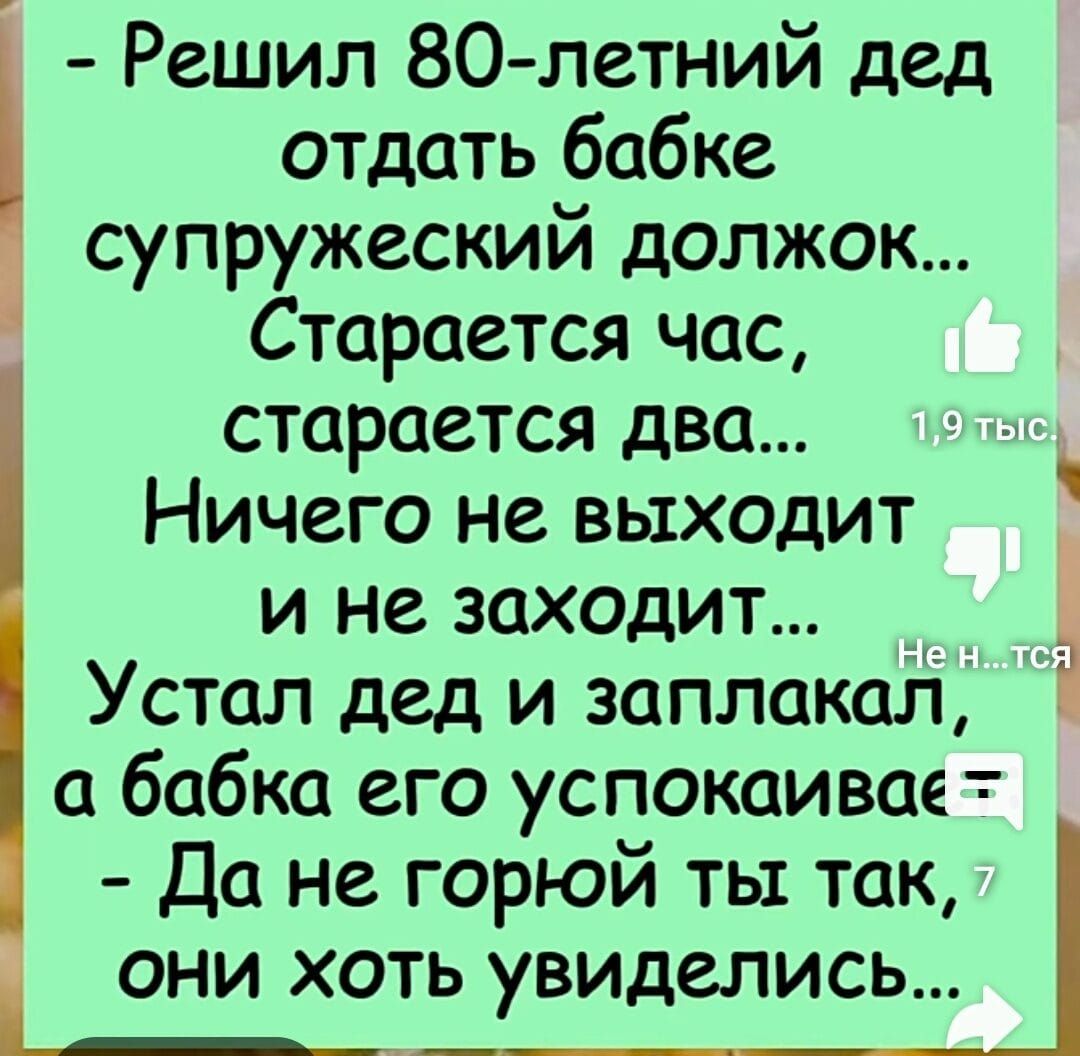 Решил 80 летний дед отдать бабке супружеский должок Старается час старается два Ничего не выходит и не заходит Устал дед и заплаксиі а бабка его успокаивае Да не горюй ты так ОНИ ХОТЬ виделись _ _у