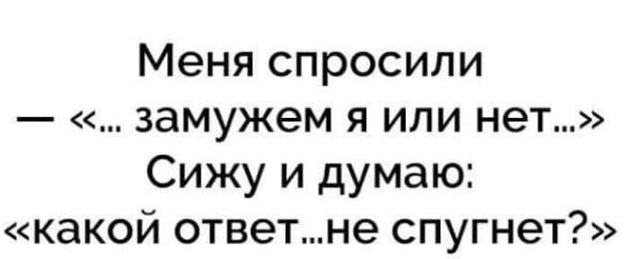 Меня спросили замужем я или нет Сижу и думаю какой ответне спугнет