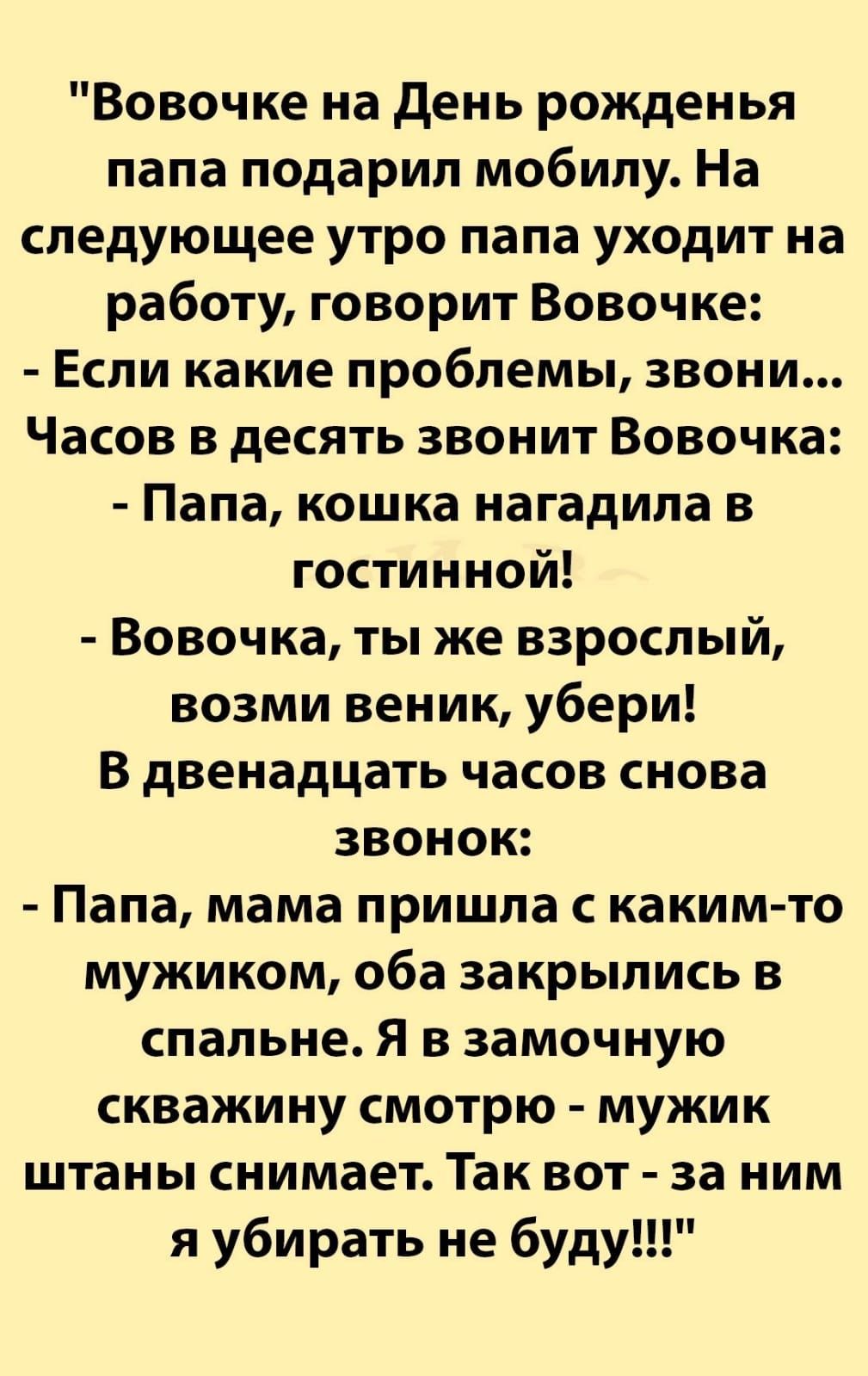 Вовочке на день рожденья папа подарил мобилу На следующее утро папа уходит на работу говорит Вовочке Если какие проблемы звони Часов в десять звонит Вовочка Папа кошка нагадипа в гостинной Вовочка ты же взрослый возми веник убери В двенадцать часов снова звонок Папа мама пришла с каким то мужиком оба закрылись в спальне Я в замочную скважину смотрю мужик штаны снимает Так вот за ним я убирать не б