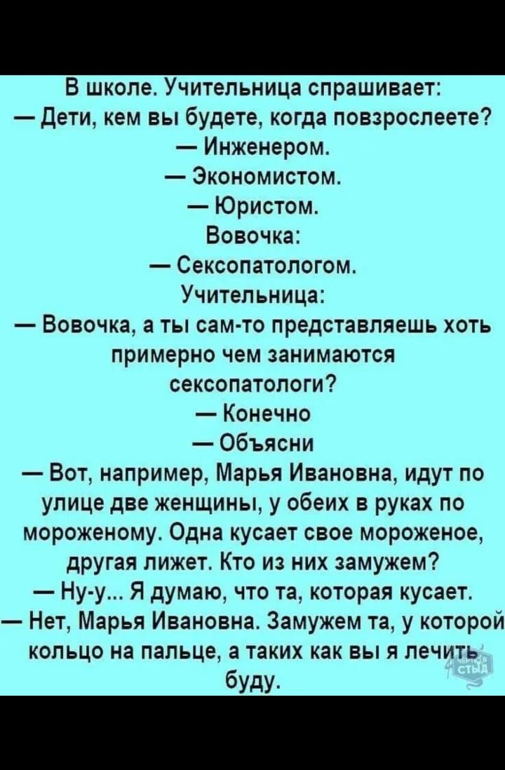 Хохотун 29 апреля 202416116 В школе Учительница спрашивает дети кем вы будете когда повзроспеете Инженером Экономистом Юристом Вовочка СЕКСОПЗТОПОГОМ Учительница Вовочка а ты сам то представляешь хоть примерно чем занимаются сексопатологи Конечно Объясни Вот например Марья Ивановна идут по улице две женщины у обеих в руках по мороженому Одна кусает свое мороженое другая лижет Кто из них замужем Ну