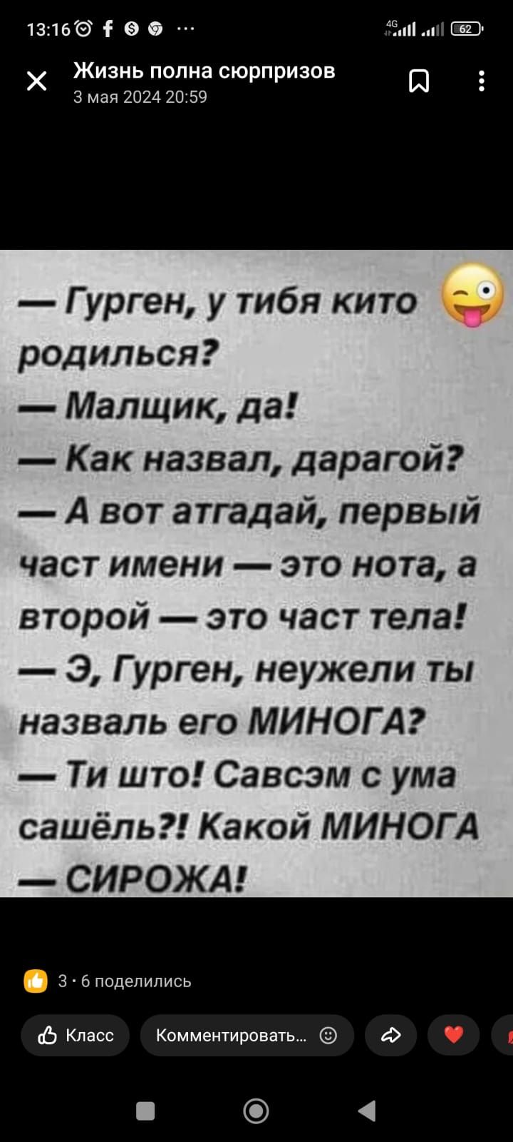 13166 э а Жизнь пппна сюрпризов Ш 3 мая ком 217 59 Гурген у тибя кито родилься Малщик да Как назвал дарагой А вот атгадай первый част имени это нота а второй это част тела Э Гурген неужели ты назваль его МИНОГ А Ти што Савсэм с ума сашёль Какой МИНОГА СИРОЖА з поделились Ь Класс Комментировать 4