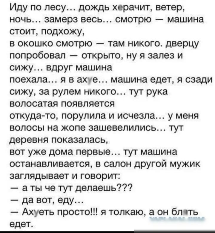 Иду по лесу дождь хорачит ветер ночь замерз весь смотрю машина стоит подхожу в окошко смотрю там никого дверцу попробовал открыто ну зале и СИЖУ ЕДРУГ машина поехала я в ахуе машина едет я сзади сижу за рулем никого тут рука волосатая появляется откудачо порулила и исчезла у меня волосы на жопе зашевепипиоь тут деревня показалась вот уже дома первые тут машина ОСТЗНЗБЛИБаеТСЯ Е СЗПОН другой МУЖИК 