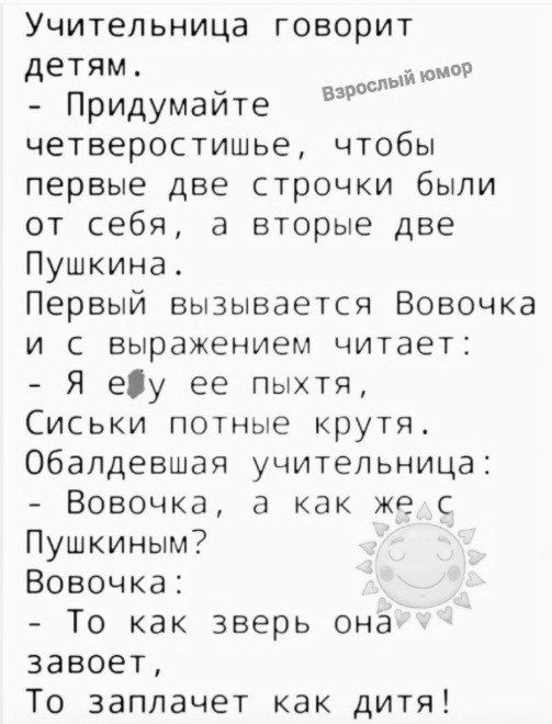 Учительница говорит детям й Придумайте четверостишье чтобы первые две строчки были от себя а вторые две Пушкина Первый вызывается Вовочка и с выражением читает Я еу ее пыхтя Сиськи потные крутя Обалдевшая учительница Вовочка а как же с Пушкиным Вовочка То как зверь она завоет То заплачет как дитя