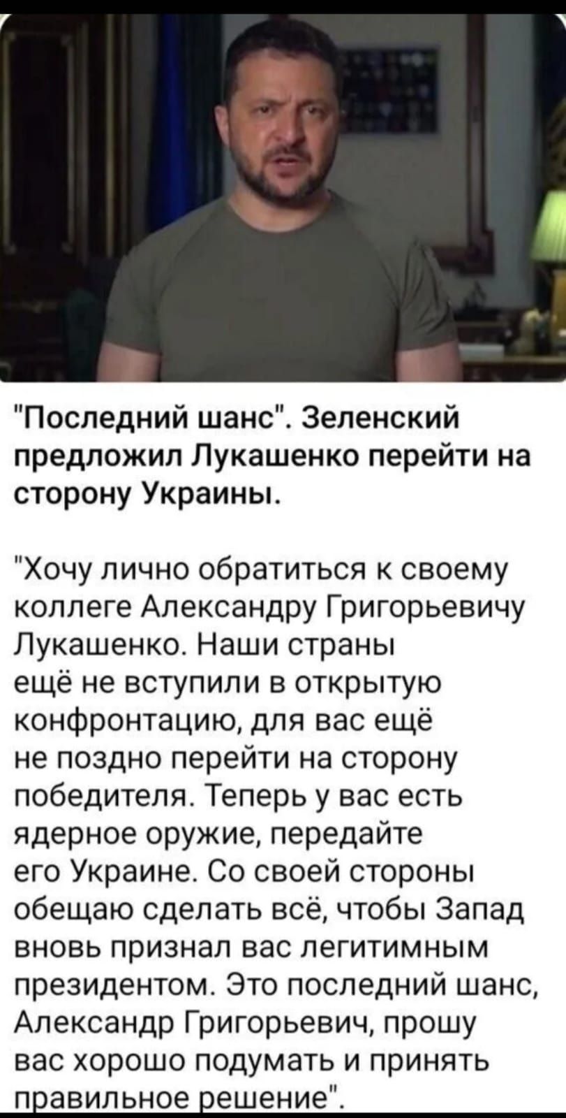 Последний шанс Зеленский предложил Лукашенко перейти на сторону Украины Хочу лично обратиться к своему коллеге Александру Григорьевичу Лукашенко Наши страны ещё не вступили в открытую конфронтацию для вас ещё не поздно перейти на сторону победителя Теперь у вас есть ядерное оружие передайте его Украине Со своей стороны обещаю сделать всё чтобы Запад вновь признал вас легитимным президентом Это пос