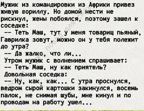 Мужик из командировки из Африки привез живую гориллу Но домой нести не рискнул жены побоялся поэтому зашел к соседке Теть Маш тут у меня товарищ пьяный Гаврилка зовут можно он у тебя полежит до утра Да жалко что ли Утром мужик с волнением спрашивает Теть Маш ну как приятель Довольная соседка Ну как как С утра проснулся ведром сырой картошки закинул