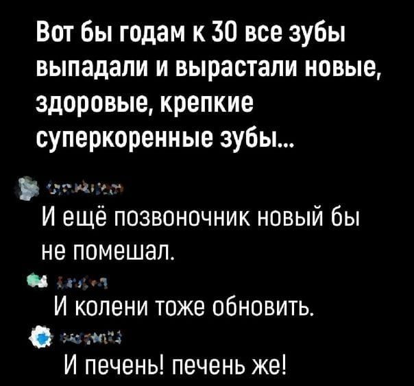 Вот бы годам к 50 все зубы выпадали и вырастали новые здоровые крепкие суперкоренные зубы рта И ещё позвоночник новый бы не помешал Ф пообл И колени тоже обновить солнаа И печеньы печень же