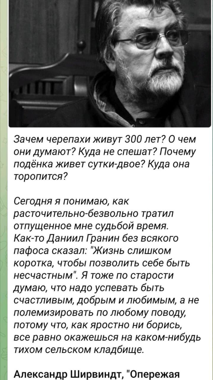 Зачем черепахи живут 300 лет О чем они думают Куда не спешат Почему подёнка живет сутки двое Куда она торопится Сегодня я понимаю как расточительно безвольно тратил отпущенное мне судьбой время Как то Даниил Гранин без всякого пафоса сказал Жизнь слишком коротка чтобы позволить себе быть несчастным Я тоже по старости думаю что надо успевать быть сч