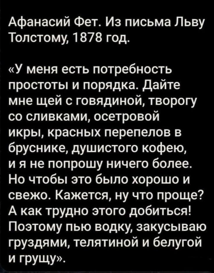 Афанасий Фет Из письма Льву Толстому 1878 год У меня есть потребность простоты и порядка Дайте мне щей с говядиной творогу со сливками осетровой икры красных перепелов в бруснике душистого кофею ия не попрошу ничего более Но чтобы это было хорошо и свежо Кажется ну что проще А как трудно этого добиться Поэтому пью водку закусываю груздями телятиной