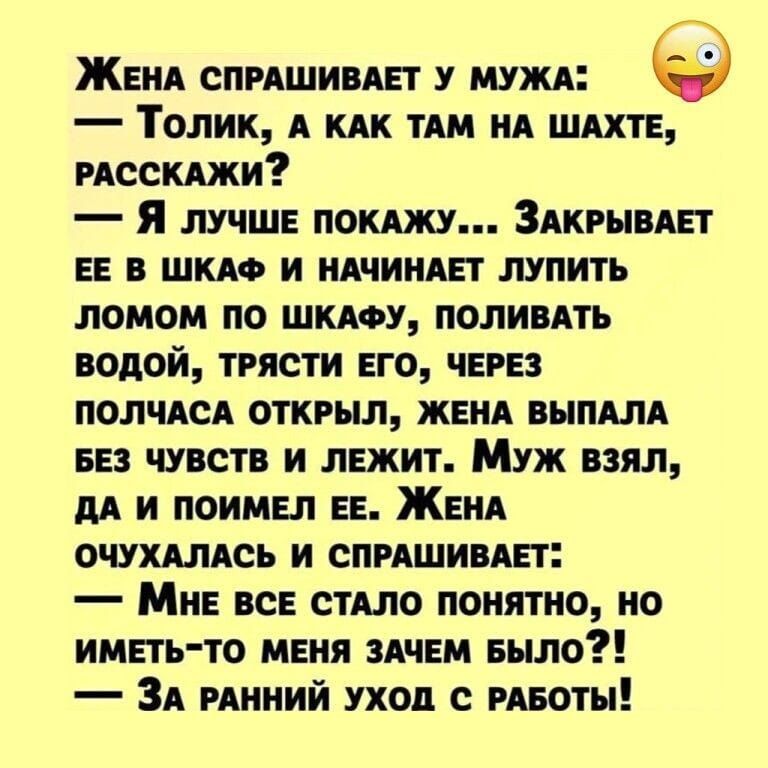 ЖЕНА СПРАШИВАЕТ У МУЖА Толик А КАК ТАМ НА ШАХТЕ РАССКАЖИ Я лУуЧШЕ ПОКАЖУ ЗАКРЫВАЕТ ЕЕ В ШКАФ И НАЧИНАЕТ ЛУПИТЬ ЛОМОМ ПО ШКАФУ ПОЛИВАТЬ ВОДОЙ ТРЯСТИ ЕГО ЧЕРЕЗ ПОЛЧАСА ОТКРЫЛ ЖЕНА ВЫПАЛА БЕЗ ЧУВСТВ И ЛЕЖИТ Муж взял ДА И ПОИМЕЛ ЕЕ ЖЕНА ОЧУХАЛАСЬ И СПРАШИВАЕТ Мне всЕ СТАЛО ПОНЯТНО НО ИМЕТЬ ТО МЕНЯ ЗАЧЕМ БЫЛО ЗА РАННИЙ УХОД С РАБОТЫ