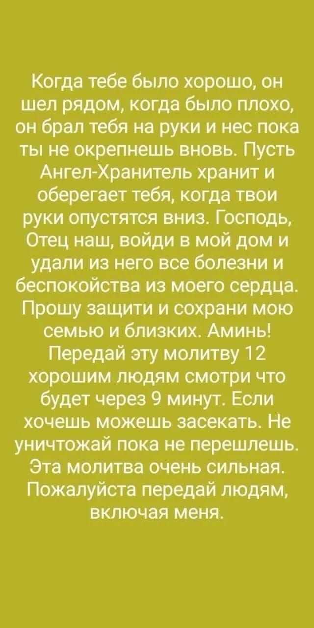 Когда тебе было хорошо он шел рядом когда было плохо он брал тебя на руки и нес пока ты не окрепнешь вновь Пусть Ангел Хранитель хранит и оберегает тебя когда твои руки опустятся вниз Господь Отец наш войди в мой дом и удали из него все болезни и беспокойства из моего сердца Прошу защити и сохрани мою семью и близких Аминь Передай эту молитву 12 хо