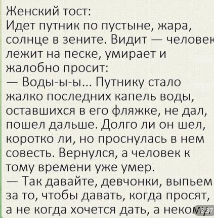 Женский тост Идет путник по пустыне жара солнце в зените Видит человен лежит на песке умирает и жалобно просит Воды ы ы Путнику стало жалко последних капель воды оставшихся в его фляжке не дал пошел дальше Долго ли он шел коротко ли но проснулась в нем совесть Вернулся а человек к тому времени уже умер Так давайте девчонки выпьем за то чтобы давать