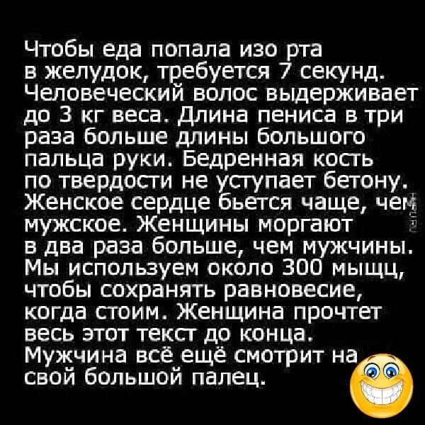 Чтобы еда попала изо рта в желудок требуется 7 секунд Человеческий волос выдерживает до З кг веса Длина пениса в три раза больше длины большого пальца руки Бедренная кость по твердости не уступает бетону Женское сердце бьется чаще чем мужское Женщины моргают 8 в два раза больше чем мужчины Мы используем около 300 мыщц чтобы сохранять равновесие ког